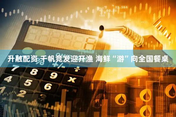 升融配资 千帆竞发迎开渔 海鲜“游”向全国餐桌