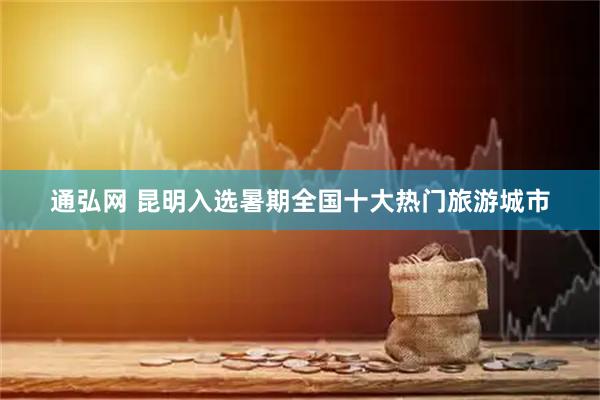 通弘网 昆明入选暑期全国十大热门旅游城市