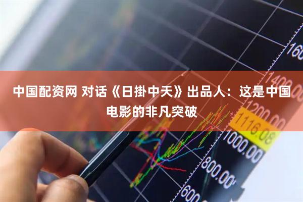 中国配资网 对话《日掛中天》出品人：这是中国电影的非凡突破