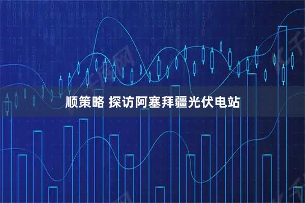 顺策略 探访阿塞拜疆光伏电站