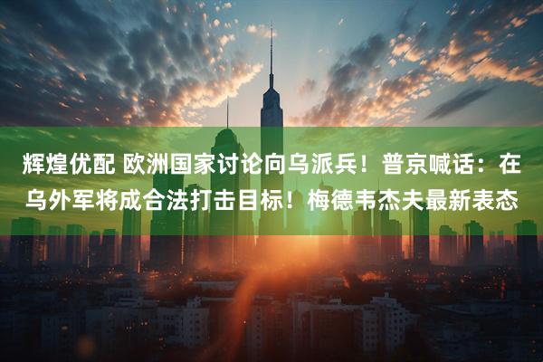 辉煌优配 欧洲国家讨论向乌派兵！普京喊话：在乌外军将成合法打击目标！梅德韦杰夫最新表态