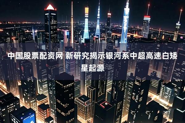 中国股票配资网 新研究揭示银河系中超高速白矮星起源