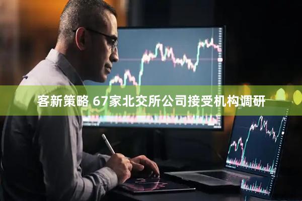 客新策略 67家北交所公司接受机构调研
