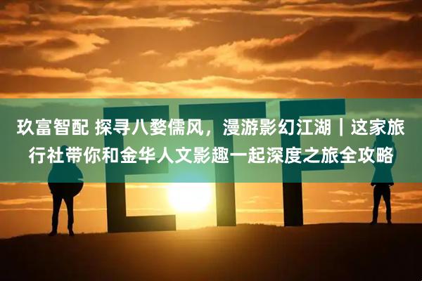 玖富智配 探寻八婺儒风，漫游影幻江湖｜这家旅行社带你和金华人文影趣一起深度之旅全攻略