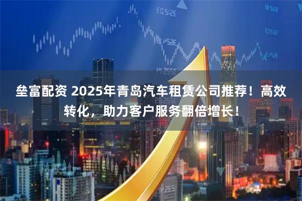 垒富配资 2025年青岛汽车租赁公司推荐！高效转化，助力客户服务翻倍增长！