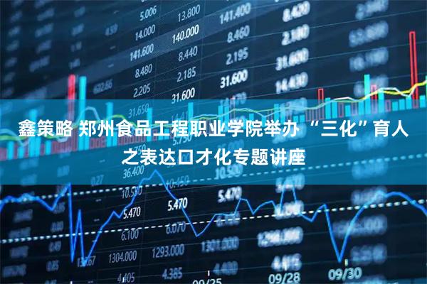 鑫策略 郑州食品工程职业学院举办 “三化”育人之表达口才化专题讲座