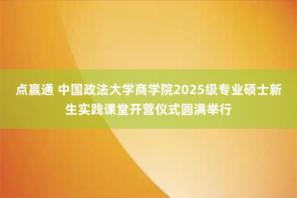 点赢通 中国政法大学商学院2025级专业硕士新生实践课堂开营仪式圆满举行