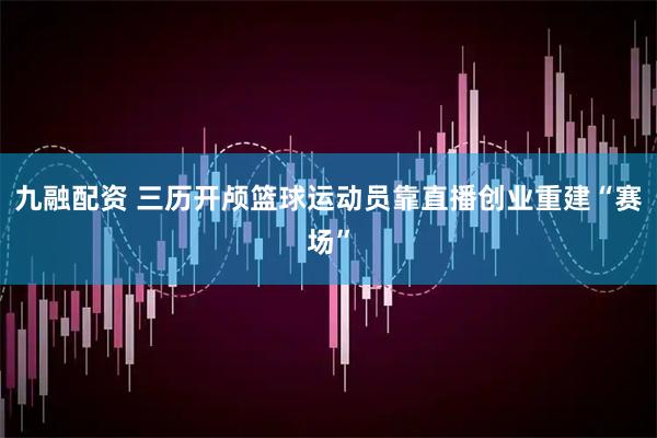 九融配资 三历开颅篮球运动员靠直播创业重建“赛场”