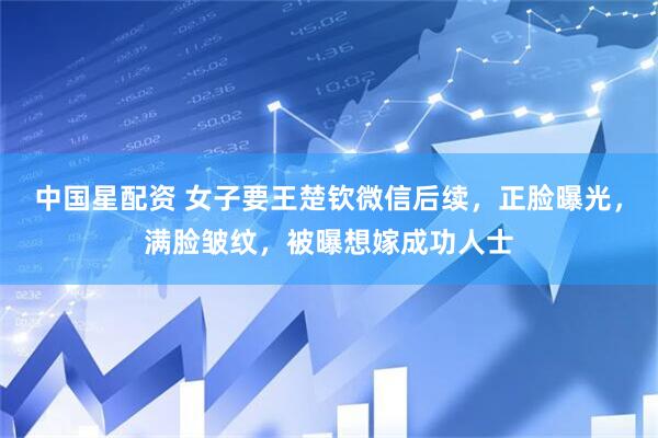 中国星配资 女子要王楚钦微信后续，正脸曝光，满脸皱纹，被曝想嫁成功人士