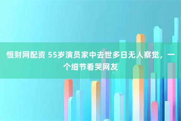 恒财网配资 55岁演员家中去世多日无人察觉，一个细节看哭网友