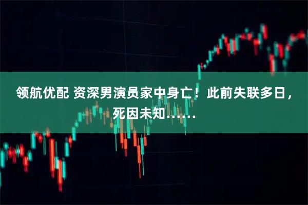 领航优配 资深男演员家中身亡！此前失联多日，死因未知……