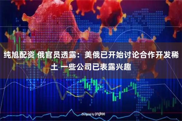 纯旭配资 俄官员透露：美俄已开始讨论合作开发稀土 一些公司已表露兴趣