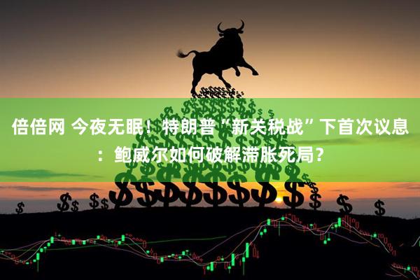 倍倍网 今夜无眠！特朗普“新关税战”下首次议息：鲍威尔如何破解滞胀死局？