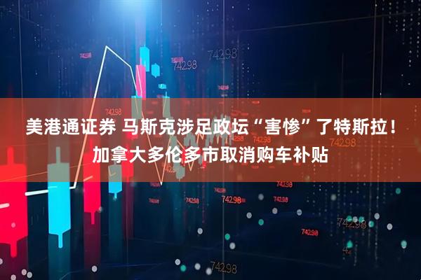 美港通证券 马斯克涉足政坛“害惨”了特斯拉！加拿大多伦多市取消购车补贴