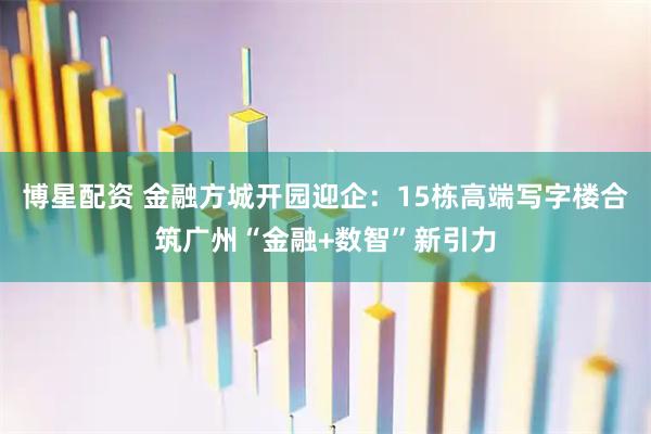 博星配资 金融方城开园迎企：15栋高端写字楼合筑广州“金融+数智”新引力