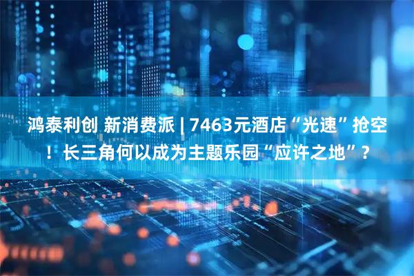 鸿泰利创 新消费派 | 7463元酒店“光速”抢空！长三角何以成为主题乐园“应许之地”？