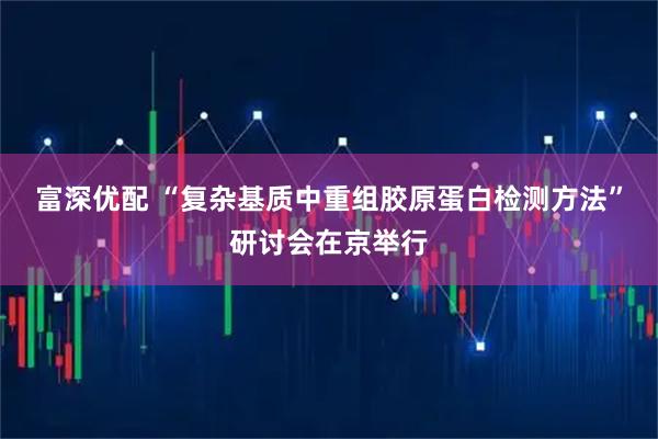 富深优配 “复杂基质中重组胶原蛋白检测方法”研讨会在京举行