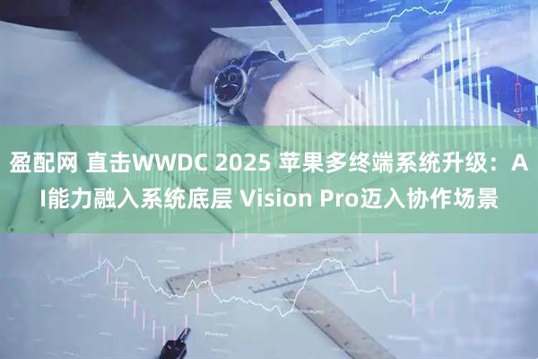 盈配网 直击WWDC 2025 苹果多终端系统升级：AI能力融入系统底层 Vision Pro迈入协作场景