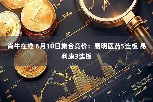 尚牛在线 6月10日集合竞价：易明医药5连板 昂利康3连板