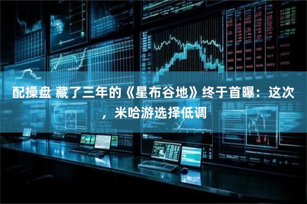 配操盘 藏了三年的《星布谷地》终于首曝：这次，米哈游选择低调