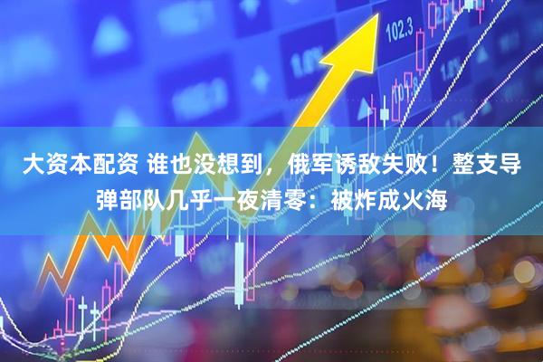 大资本配资 谁也没想到，俄军诱敌失败！整支导弹部队几乎一夜清零：被炸成火海