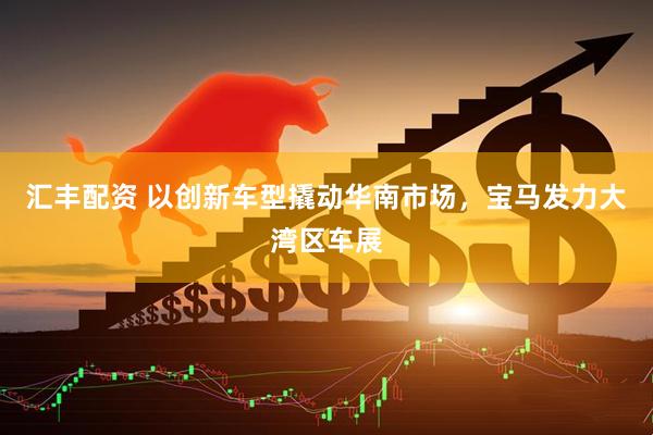 汇丰配资 以创新车型撬动华南市场，宝马发力大湾区车展