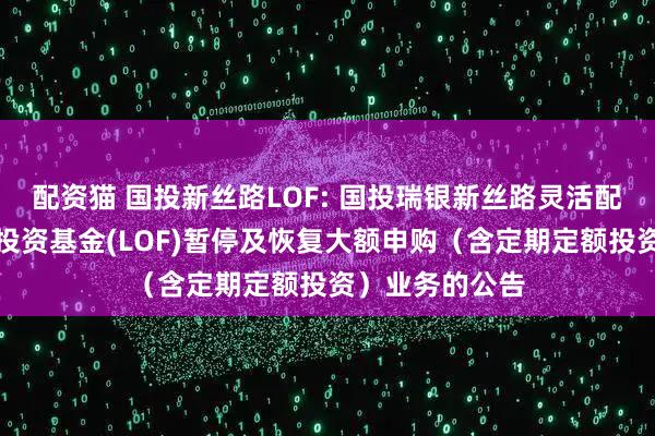 配资猫 国投新丝路LOF: 国投瑞银新丝路灵活配置混合型证券投资基金(LOF)暂停及恢复大额申购（含定期定额投资）业务的公告