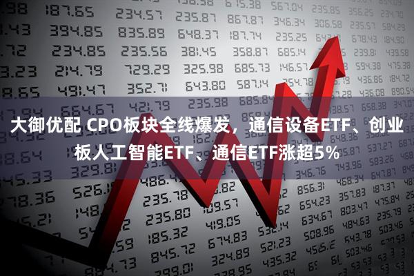 大御优配 CPO板块全线爆发，通信设备ETF、创业板人工智能ETF、通信ETF涨超5%