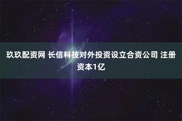 玖玖配资网 长信科技对外投资设立合资公司 注册资本1亿