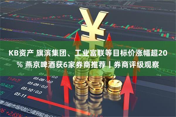 KB资产 旗滨集团、工业富联等目标价涨幅超20% 燕京啤酒获6家券商推荐丨券商评级观察