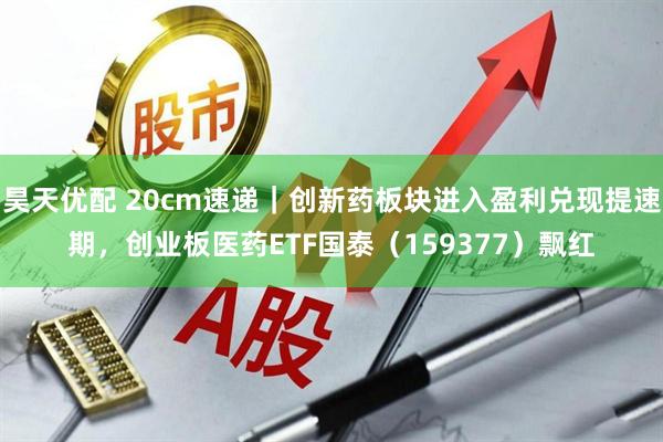 昊天优配 20cm速递｜创新药板块进入盈利兑现提速期，创业板医药ETF国泰（159377）飘红