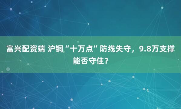 富兴配资端 沪铜“十万点”防线失守，9.8万支撑能否守住？
