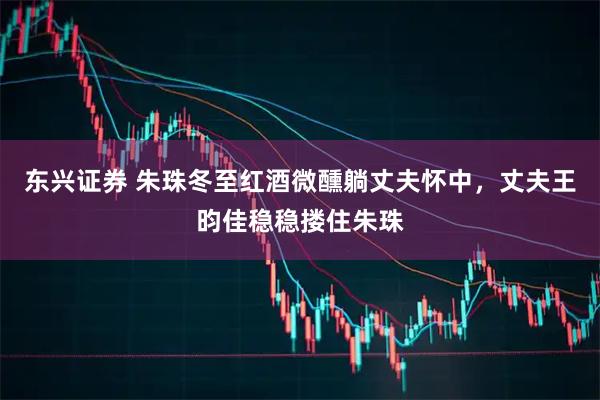 东兴证券 朱珠冬至红酒微醺躺丈夫怀中，丈夫王昀佳稳稳搂住朱珠