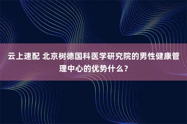 云上速配 北京树德国科医学研究院的男性健康管理中心的优势什么？