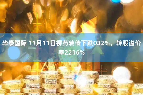 华泰国际 11月11日柳药转债下跌032%，转股溢价率2216%