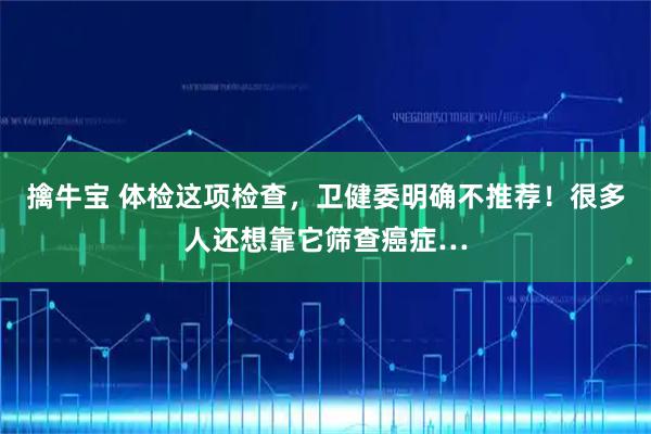 擒牛宝 体检这项检查，卫健委明确不推荐！很多人还想靠它筛查癌症…