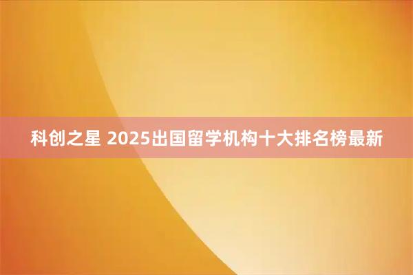 科创之星 2025出国留学机构十大排名榜最新