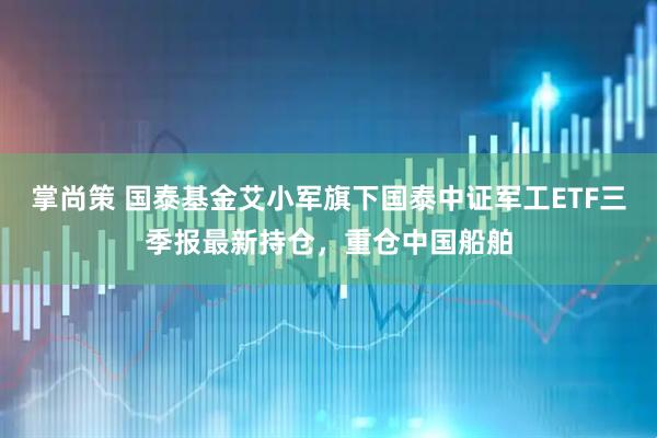 掌尚策 国泰基金艾小军旗下国泰中证军工ETF三季报最新持仓，重仓中国船舶