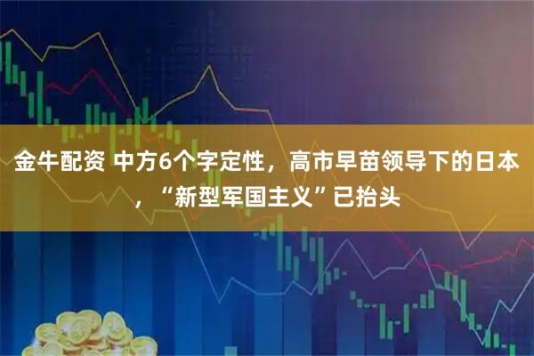 金牛配资 中方6个字定性，高市早苗领导下的日本，“新型军国主义”已抬头