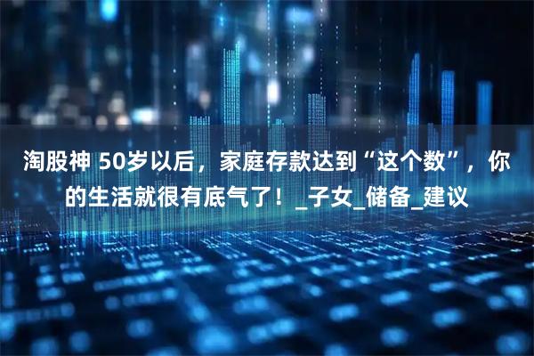 淘股神 50岁以后,家庭存款达到“这个数”,你的生活就很有底气了!_子女_储备_建议