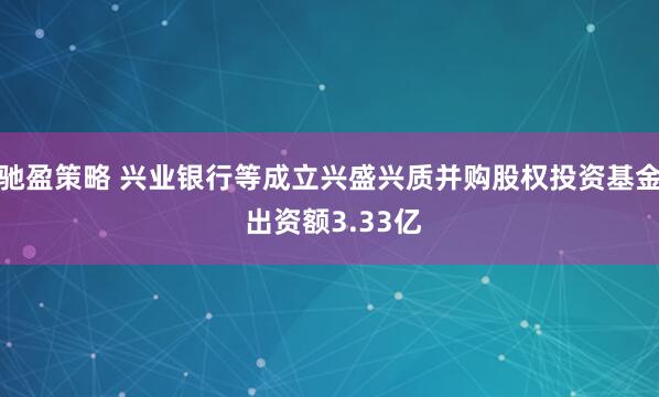 驰盈策略 兴业银行等成立兴盛兴质并购股权投资基金 出资额3.33亿