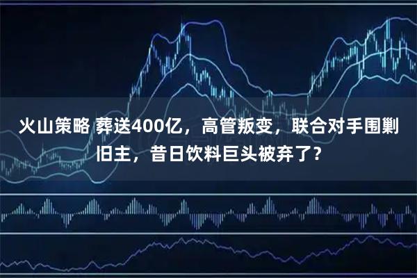 火山策略 葬送400亿，高管叛变，联合对手围剿旧主，昔日饮料巨头被弃了？