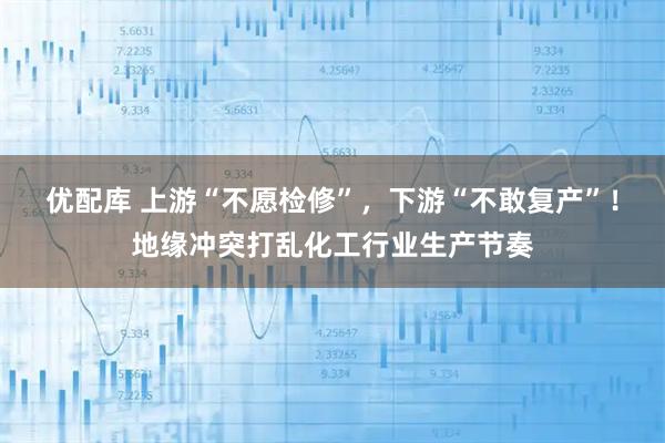 优配库 上游“不愿检修”，下游“不敢复产”！地缘冲突打乱化工行业生产节奏