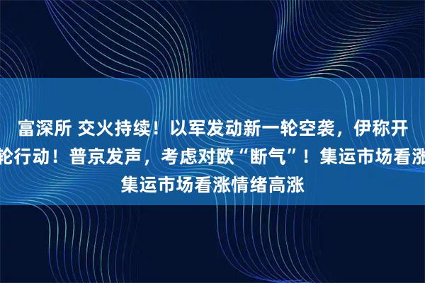 富深所 交火持续！以军发动新一轮空袭，伊称开始第十八轮行动！普京发声，考虑对欧“断气”！集运市场看涨情绪高涨