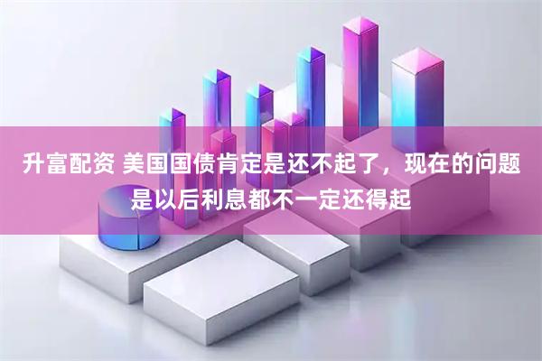 升富配资 美国国债肯定是还不起了，现在的问题是以后利息都不一定还得起